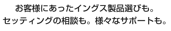 お客様にあったイングス製品選びも。セッティングの相談も。様々なサポートも。