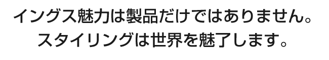 イングス魅力は製品だけではありません。スタイリングは世界を魅了します。